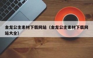 汕尾金龙公主素材下载网站（金龙公主素材下载网站大全）