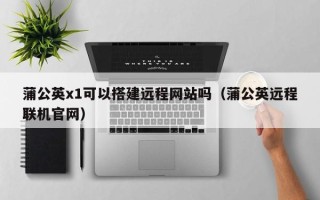 汕尾蒲公英x1可以搭建远程网站吗（蒲公英远程联机官网）