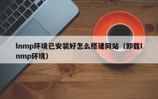 汕尾lnmp环境已安装好怎么搭建网站（卸载lnmp环境）